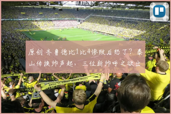 原创 齐鲁德比1比4惨败后怒了？泰山传换帅声起，三位新帅呼之欲出！