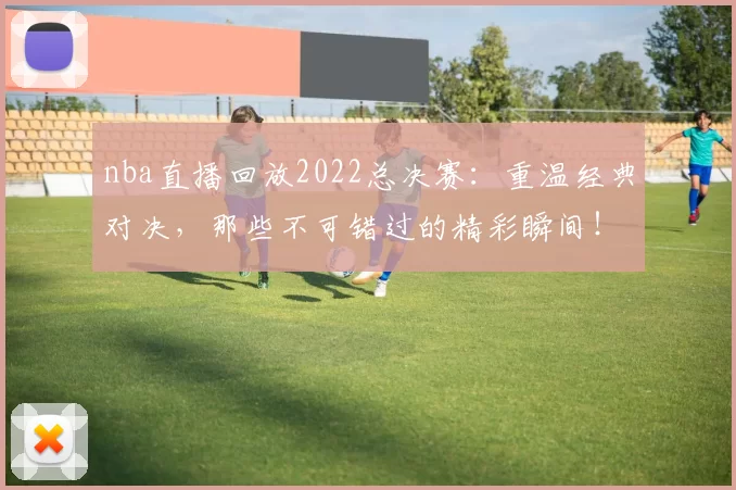 nba直播回放2022总决赛：重温经典对决，那些不可错过的精彩瞬间！