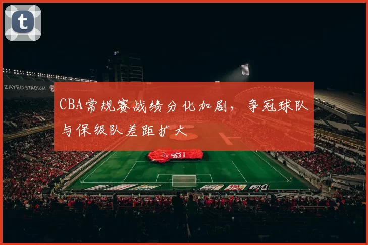CBA常规赛战绩分化加剧，争冠球队与保级队差距扩大