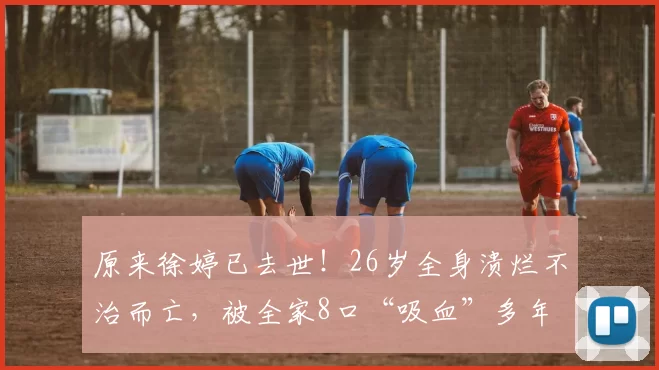 原来徐婷已去世！26岁全身溃烂不治而亡，被全家8口“吸血”多年