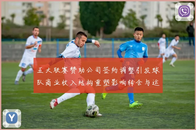 五大联赛赞助公司签约调整引发球队商业收入结构重塑影响转会与运营决策