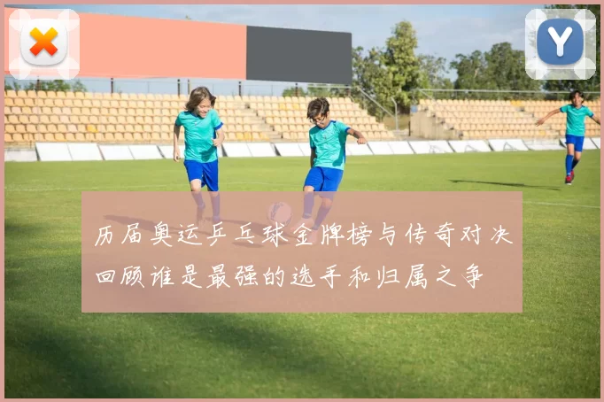 历届奥运乒乓球金牌榜与传奇对决回顾谁是最强的选手和归属之争