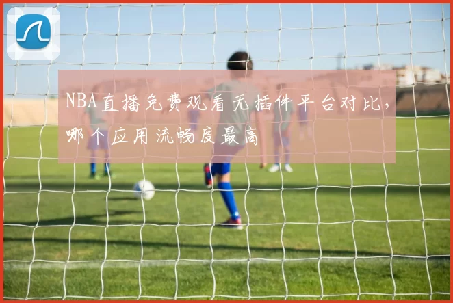 NBA直播免费观看无插件平台对比，哪个应用流畅度最高