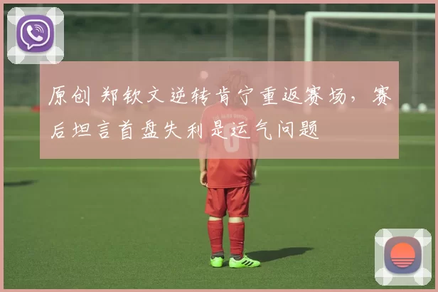 原创 郑钦文逆转肯宁重返赛场，赛后坦言首盘失利是运气问题