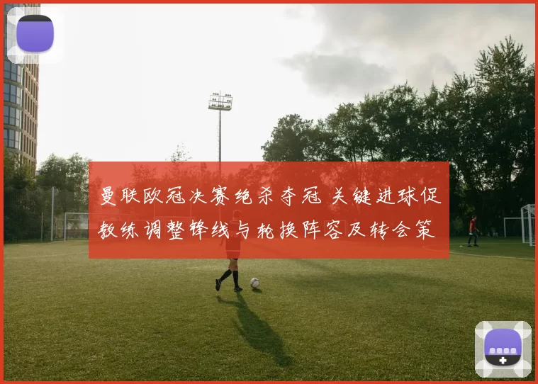 曼联欧冠决赛绝杀夺冠 关键进球促教练调整锋线与轮换阵容及转会策略