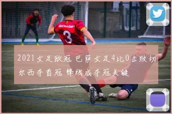 2021女足欧冠 巴萨女足4比0击败切尔西夺首冠 锋线成夺冠关键