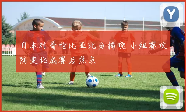 日本对哥伦比亚比分揭晓 小组赛攻防变化成赛后焦点