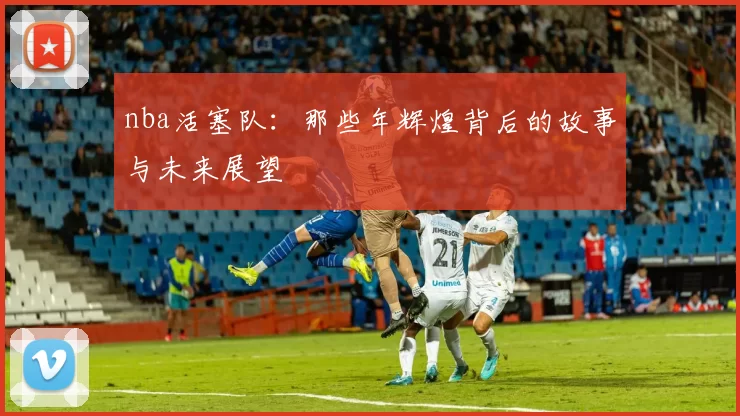 nba活塞队：那些年辉煌背后的故事与未来展望