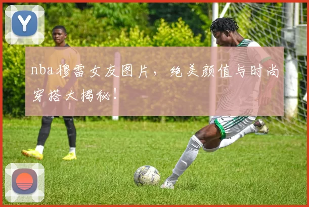 nba穆雷女友图片，绝美颜值与时尚穿搭大揭秘！