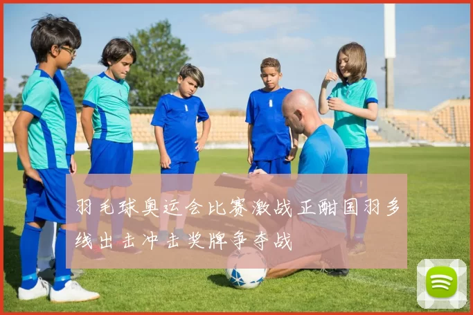 羽毛球奥运会比赛激战正酣国羽多线出击冲击奖牌争夺战