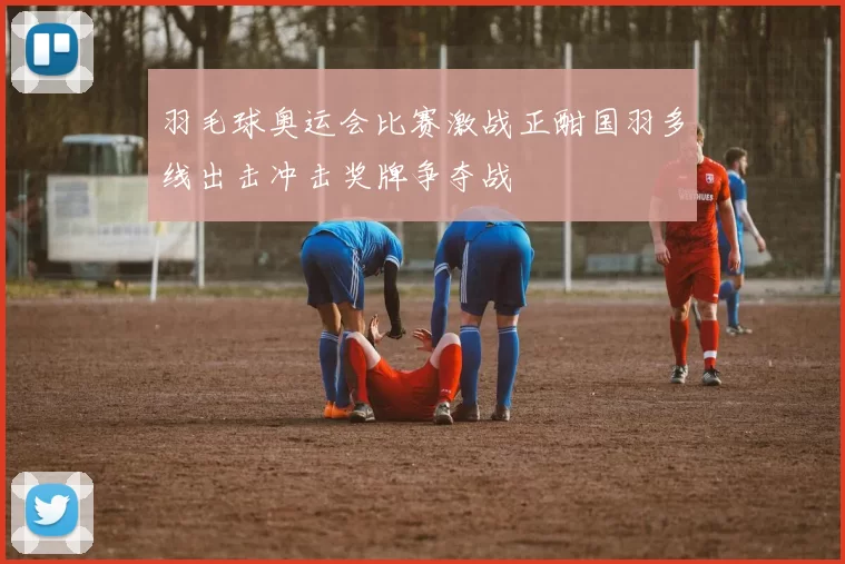 羽毛球奥运会比赛激战正酣国羽多线出击冲击奖牌争夺战