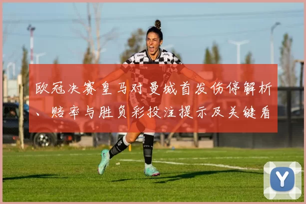 欧冠决赛皇马对曼城首发伤停解析、赔率与胜负彩投注提示及关键看点