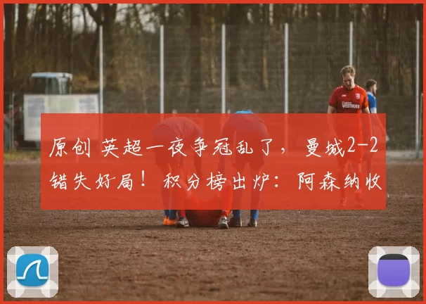 原创 英超一夜争冠乱了，曼城2-2错失好局！积分榜出炉：阿森纳收大礼