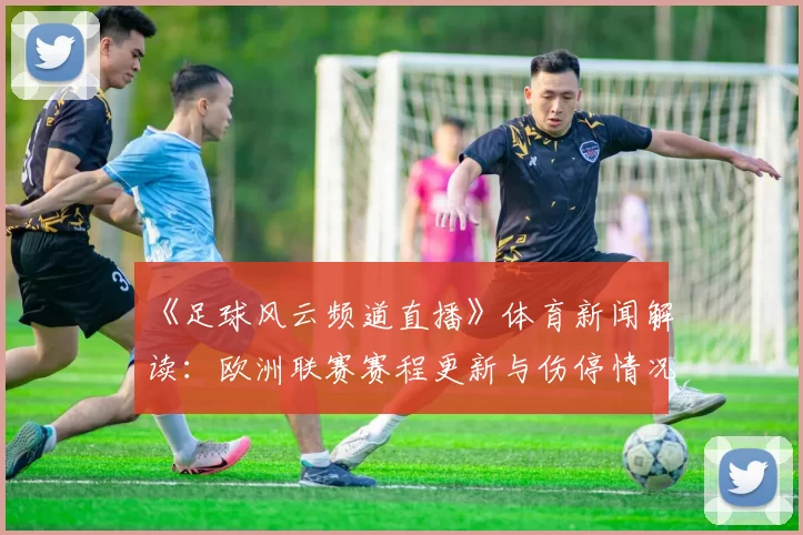 《足球风云频道直播》体育新闻解读：欧洲联赛赛程更新与伤停情况汇总对比分析