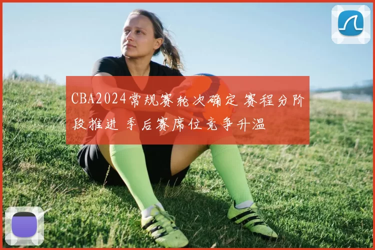 CBA2024常规赛轮次确定 赛程分阶段推进 季后赛席位竞争升温