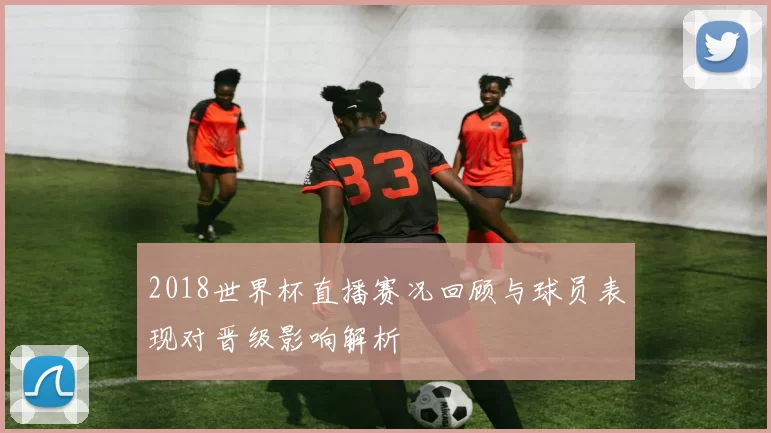 2018世界杯直播赛况回顾与球员表现对晋级影响解析