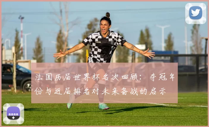 法国历届世界杯名次回顾：夺冠年份与近届排名对未来备战的启示