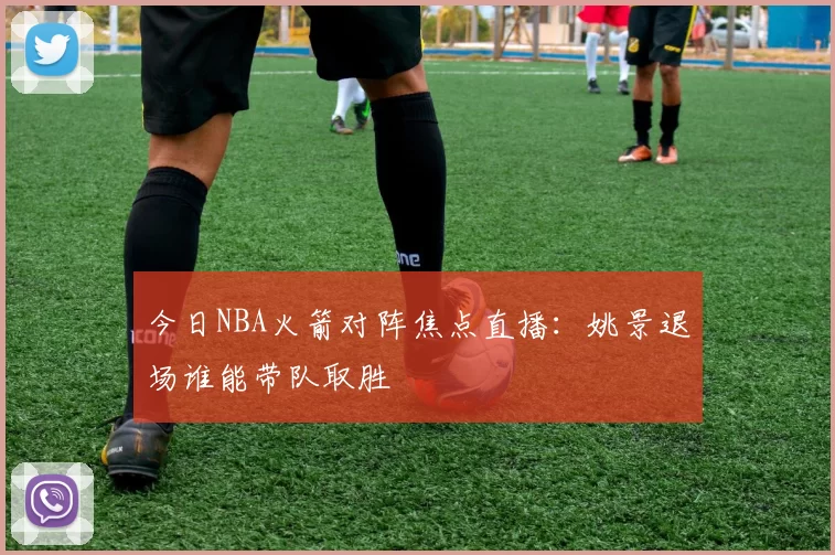 今日NBA火箭对阵焦点直播：姚景退场谁能带队取胜