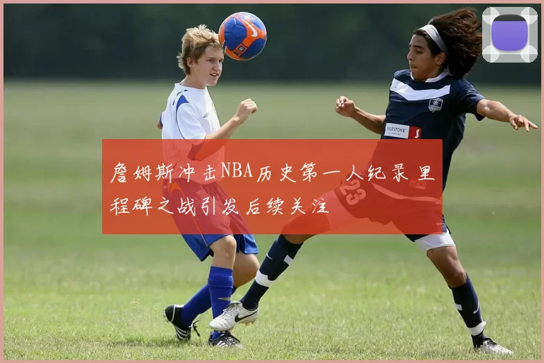 詹姆斯冲击NBA历史第一人纪录 里程碑之战引发后续关注