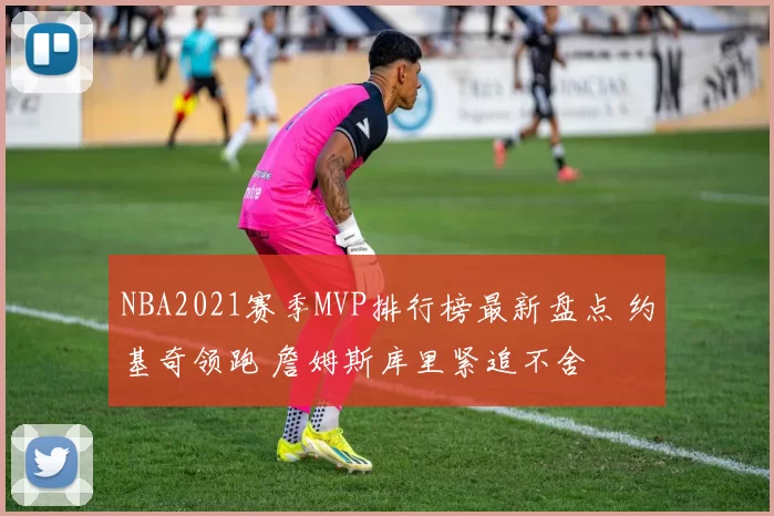 NBA2021赛季MVP排行榜最新盘点 约基奇领跑 詹姆斯库里紧追不舍