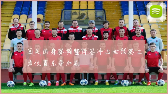国足热身赛调整阵容冲击世预赛主力位置竞争加剧