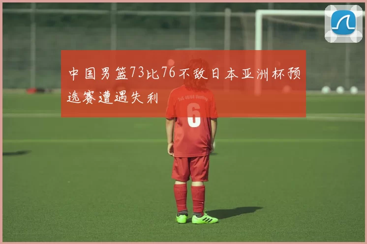 中国男篮73比76不敌日本亚洲杯预选赛遭遇失利