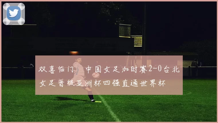双喜临门☞中国女足加时赛2-0台北女足晋级亚洲杯四强直通世界杯