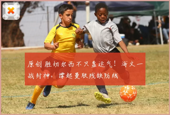 原创 胜切尔西不只靠运气！海文一战封神，撑起曼联残缺防线