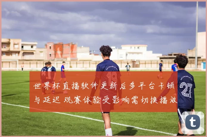 世界杯直播软件更新后多平台卡顿与延迟 观赛体验受影响需切换播放方案