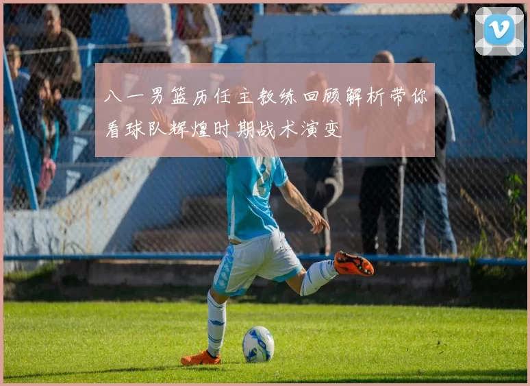 八一男篮历任主教练回顾解析带你看球队辉煌时期战术演变