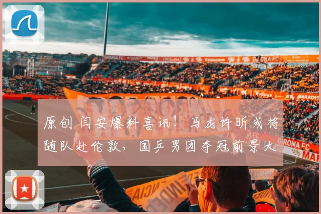 原创 闫安爆料喜讯！马龙许昕或将随队赴伦敦，国乒男团夺冠前景大增