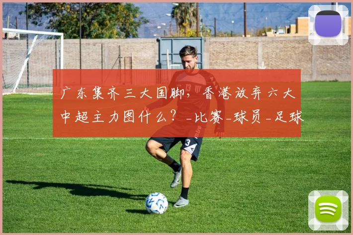 广东集齐三大国脚，香港放弃六大中超主力图什么？_比赛_球员_足球