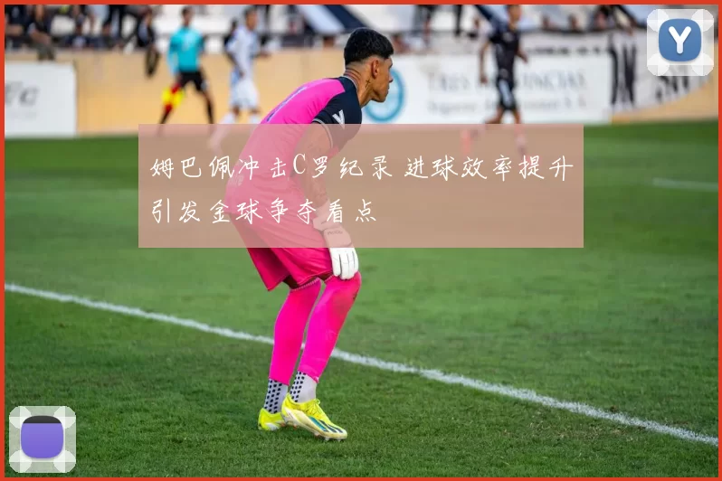 姆巴佩冲击C罗纪录 进球效率提升引发金球争夺看点