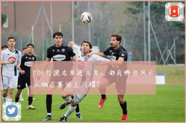 cba外援名单近几年，都有哪些风云人物在赛场上闪耀？