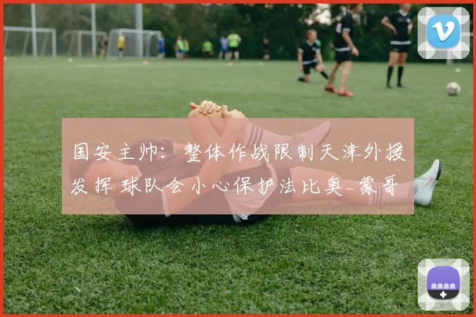 国安主帅：整体作战限制天津外援发挥 球队会小心保护法比奥_蒙哥马利_比赛_主场