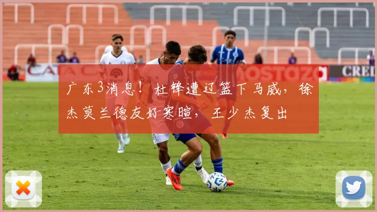 广东3消息！杜锋遭辽篮下马威，徐杰莫兰德友好寒暄，王少杰复出