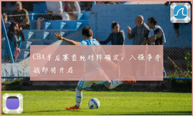 CBA季后赛首轮对阵确定，八强争夺战即将开启