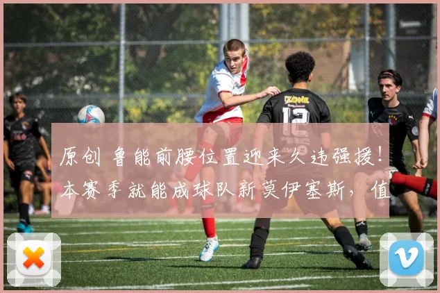 原创 鲁能前腰位置迎来久违强援！本赛季就能成球队新莫伊塞斯，值得期待