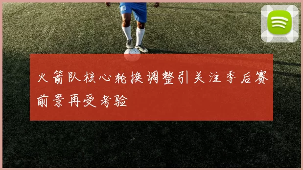 火箭队核心轮换调整引关注季后赛前景再受考验