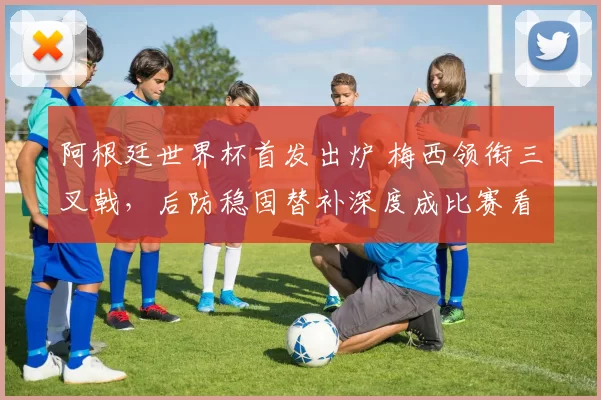 阿根廷世界杯首发出炉 梅西领衔三叉戟，后防稳固替补深度成比赛看点