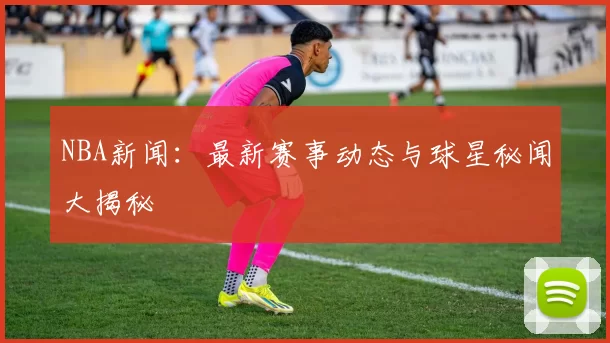 NBA新闻：最新赛事动态与球星秘闻大揭秘