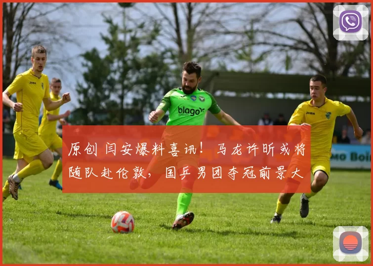 原创 闫安爆料喜讯！马龙许昕或将随队赴伦敦，国乒男团夺冠前景大增