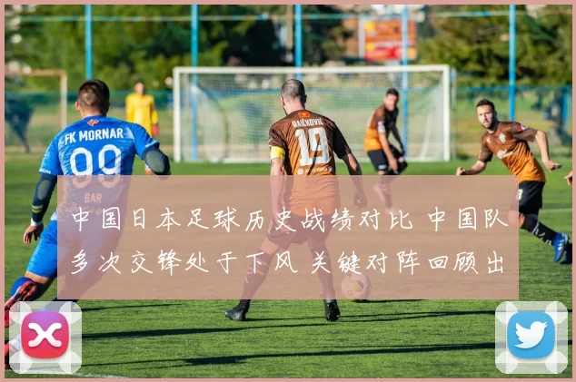 中国日本足球历史战绩对比 中国队多次交锋处于下风 关键对阵回顾出炉