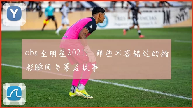 cba全明星2021：那些不容错过的精彩瞬间与幕后故事