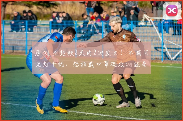原创 王楚钦2天内2次发火！不满闪光灯干扰，怒指戴口罩观众：就是你