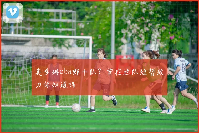 奥多姆cba哪个队？曾在这队短暂效力你知道吗