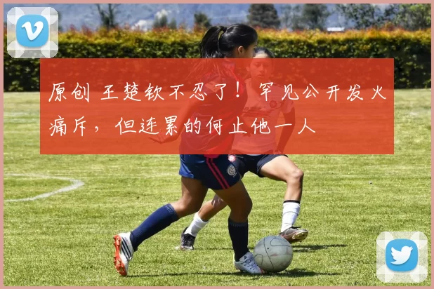 原创 王楚钦不忍了！罕见公开发火痛斥，但连累的何止他一人