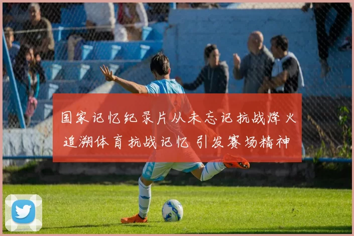 国家记忆纪录片从未忘记抗战烽火 追溯体育抗战记忆 引发赛场精神回望