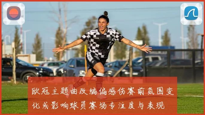 欧冠主题曲改编偏感伤赛前氛围变化或影响球员赛场专注度与表现