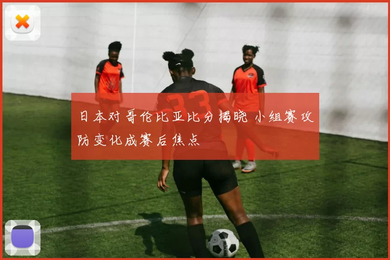 日本对哥伦比亚比分揭晓 小组赛攻防变化成赛后焦点